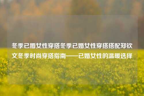 冬季已婚女性穿搭冬季已婚女性穿搭搭配郑钦文冬季时尚穿搭指南——已婚女性的温暖选择