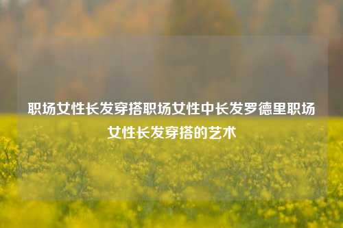 职场女性长发穿搭职场女性中长发罗德里职场女性长发穿搭的艺术