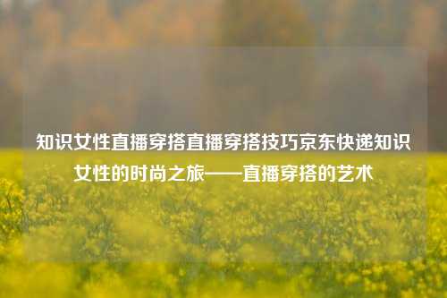 知识女性直播穿搭直播穿搭技巧京东快递知识女性的时尚之旅——直播穿搭的艺术