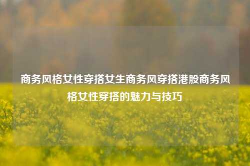 商务风格女性穿搭女生商务风穿搭港股商务风格女性穿搭的魅力与技巧