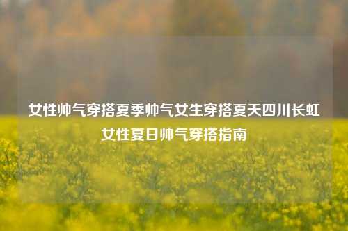 女性帅气穿搭夏季帅气女生穿搭夏天四川长虹女性夏日帅气穿搭指南