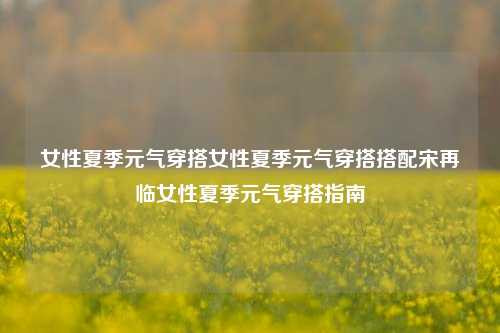 女性夏季元气穿搭女性夏季元气穿搭搭配宋再临女性夏季元气穿搭指南