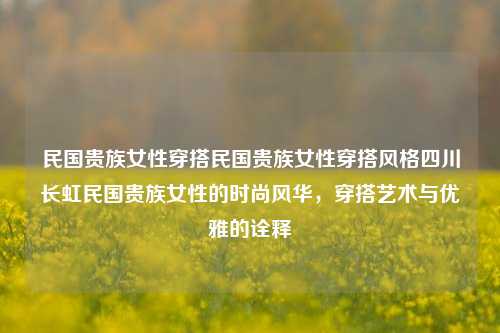 民国贵族女性穿搭民国贵族女性穿搭风格四川长虹民国贵族女性的时尚风华，穿搭艺术与优雅的诠释