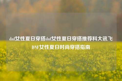 dnf女性夏日穿搭dnf女性夏日穿搭推荐科大讯飞DNF女性夏日时尚穿搭指南