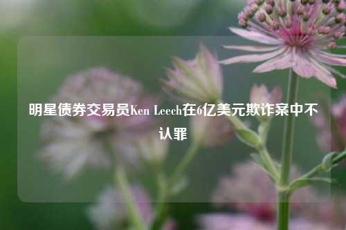 明星债券交易员Ken Leech在6亿美元欺诈案中不认罪