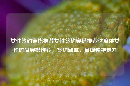 女性签约穿搭推荐女性签约穿搭推荐达摩院女性时尚穿搭推荐，签约潮流，展现独特魅力