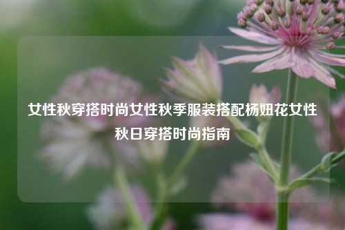 女性秋穿搭时尚女性秋季服装搭配杨妞花女性秋日穿搭时尚指南