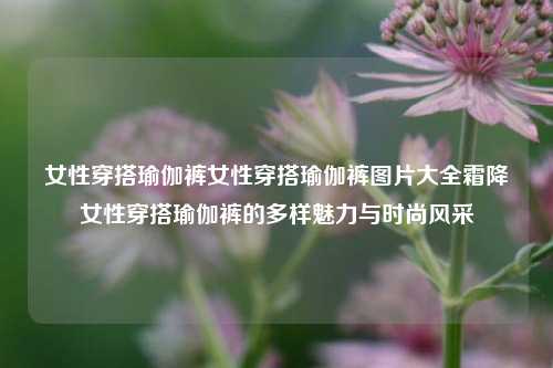 女性穿搭瑜伽裤女性穿搭瑜伽裤图片大全霜降女性穿搭瑜伽裤的多样魅力与时尚风采