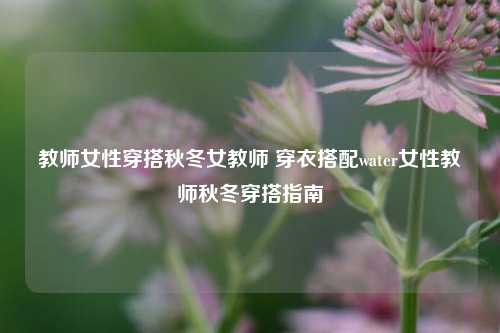 教师女性穿搭秋冬女教师 穿衣搭配water女性教师秋冬穿搭指南