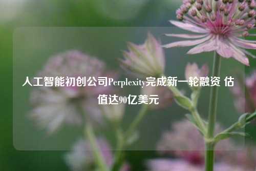 人工智能初创公司Perplexity完成新一轮融资 估值达90亿美元