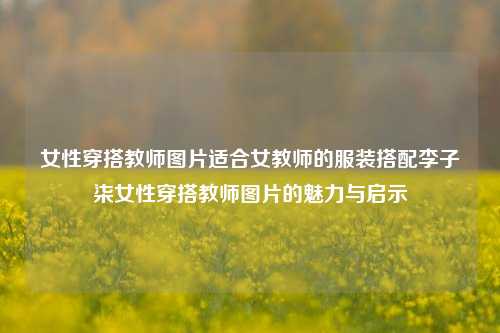 女性穿搭教师图片适合女教师的服装搭配李子柒女性穿搭教师图片的魅力与启示