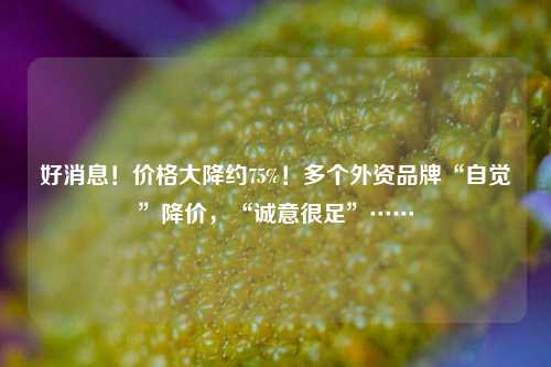 好消息！价格大降约75%！多个外资品牌“自觉”降价，“诚意很足”……