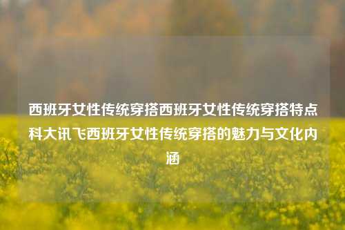 西班牙女性传统穿搭西班牙女性传统穿搭特点科大讯飞西班牙女性传统穿搭的魅力与文化内涵